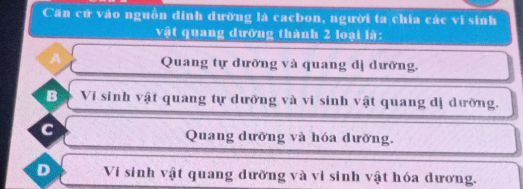 Căn cứ vào nguồn dinh dưỡng là cacbon, người ta chia các vi sinh
vật quang dưỡng thành 2 loại là:
A
Quang tự dưỡng và quang dị dưỡng.
B Vi sinh vật quang tự dưỡng và vi sinh vật quang dị dưỡng.
c
Quang dưỡng và hóa dưỡng.
D Vi sinh vật quang dưỡng và vi sinh vật hóa dương.