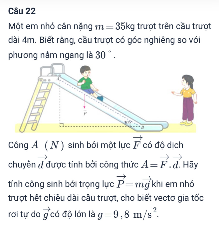 Một em nhỏ cân nặng m=35kg trượt trên cầu trượt
dài 4m. Biết rằng, cầu trượt có góc nghiêng so với
phương nằm ngang là 30°.
Công A (N) sinh bởi một lực vector F có độ dịch
chuyên vector d được tính bởi công thức A=vector F.vector d. Hãy
tính công sinh bởi trọng lực vector P=mvector gkhi em nhỏ
trượt hết chiều dài cầu trượt, cho biết vectơ gia tốc
rơi tự do vector g có độ lớn là g=9,8m/s^2.