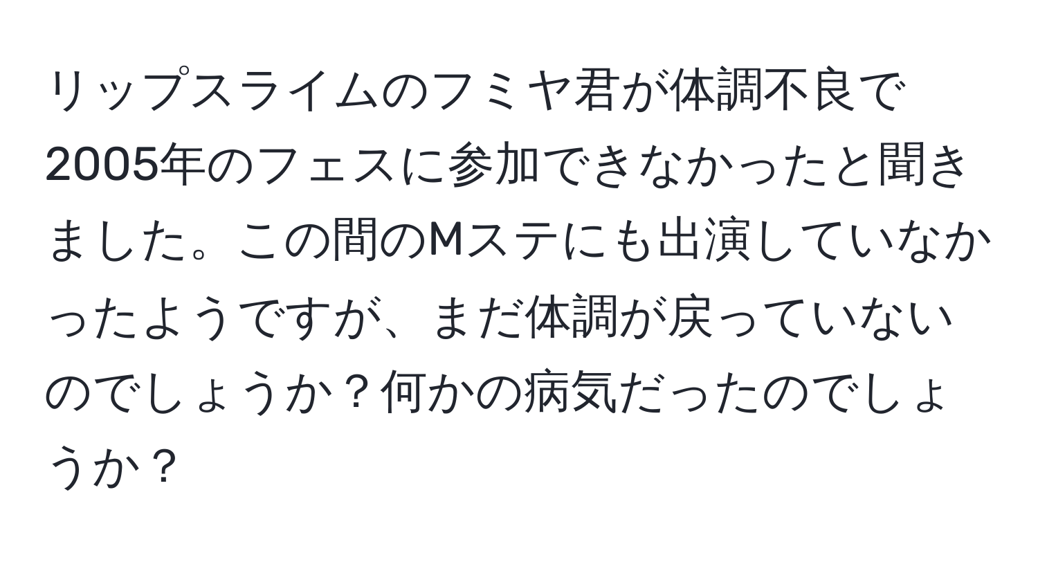 リップスライムのフミヤ君が体調不良で2005年のフェスに参加できなかったと聞きました。この間のMステにも出演していなかったようですが、まだ体調が戻っていないのでしょうか？何かの病気だったのでしょうか？