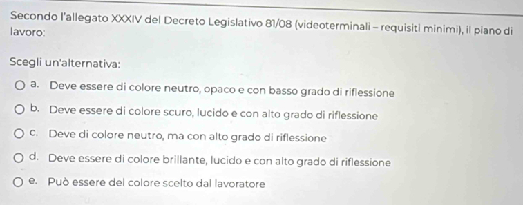 Secondo l'allegato XXXIV del Decreto Legislativo 81/08 (videoterminali - requisiti minimi), il piano di
lavoro:
Scegli un'alternativa:
a. Deve essere di colore neutro, opaco e con basso grado di riflessione
b. Deve essere di colore scuro, lucido e con alto grado di riflessione
c. Deve di colore neutro, ma con alto grado di riflessione
d. Deve essere di colore brillante, lucido e con alto grado di riflessione
e. Può essere del colore scelto dal lavoratore