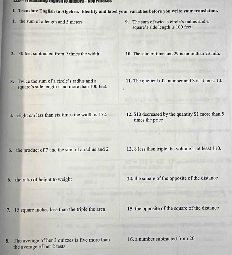 Transtaung English to Algebra - Key Phrases 
I. Translate English to Algebra. Identify and label your variables before you write your translation. 
1. the sum of a length and 5 meters 9. The sum of twice a circle’s radius and a 
square’s side length is 100 feet. 
2. 30 feet subtracted from 9 times the width 10. The sum of time and 29 is more than 73 min. 
3. Twice the sum of a circle’s radius and a 11. The quotient of a number and 8 is at most 10. 
square’s side length is no more than 100 feet. 
4. Eight cm less than six times the width is 172. 12. $10 decreased by the quantity $1 more than 5
times the price 
5. the product of 7 and the sum of a radius and 2 13. 8 less than triple the volume is at least 110. 
6. the ratio of height to weight 14. the square of the opposite of the distance 
7. 15 square inches less than the triple the area 15. the opposite of the square of the distance 
8. The average of her 3 quizzes is five more than 16. a number subtracted from 20
the average of her 2 tests.