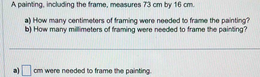 A painting, including the frame, measures 73 cm by 16 cm. 
a) How many centimeters of framing were needed to frame the painting? 
b) How many millimeters of framing were needed to frame the painting? 
a) □ cm were needed to frame the painting.