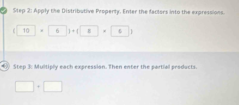 Apply the Distributive Property. Enter the factors into the expressions.
(10* 6)+(8* 6)
Step 3: Multiply each expression. Then enter the partial products.
□ +□