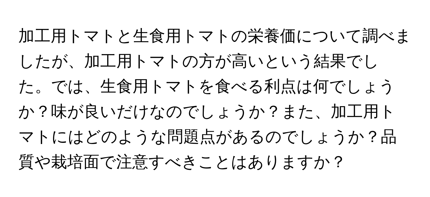 加工用トマトと生食用トマトの栄養価について調べましたが、加工用トマトの方が高いという結果でした。では、生食用トマトを食べる利点は何でしょうか？味が良いだけなのでしょうか？また、加工用トマトにはどのような問題点があるのでしょうか？品質や栽培面で注意すべきことはありますか？