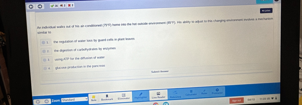 16 2 2
4 Listen
An individual walks out of his air-conditioned (75°F) home into the hot outside environment (85°F). His ability to adjust to this changing environment involves a mechanism
similar to
1 the regulation of water loss by guard cells in plant leaves
2 the digestion of carbohydrates by enzymes
3 using ATP for the diffusion of water
4. glucose production in the pancreas
Submit Answer

Zoom Standard Note Bookmark Eliminator Highlighter Line Reader Reference
Sign out Oct 12 11:25 US
