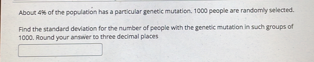 About 4% of the population has a particular genetic mutation. 1000 people are randomly selected. 
Find the standard deviation for the number of people with the genetic mutation in such groups of
1000. Round your answer to three decimal places