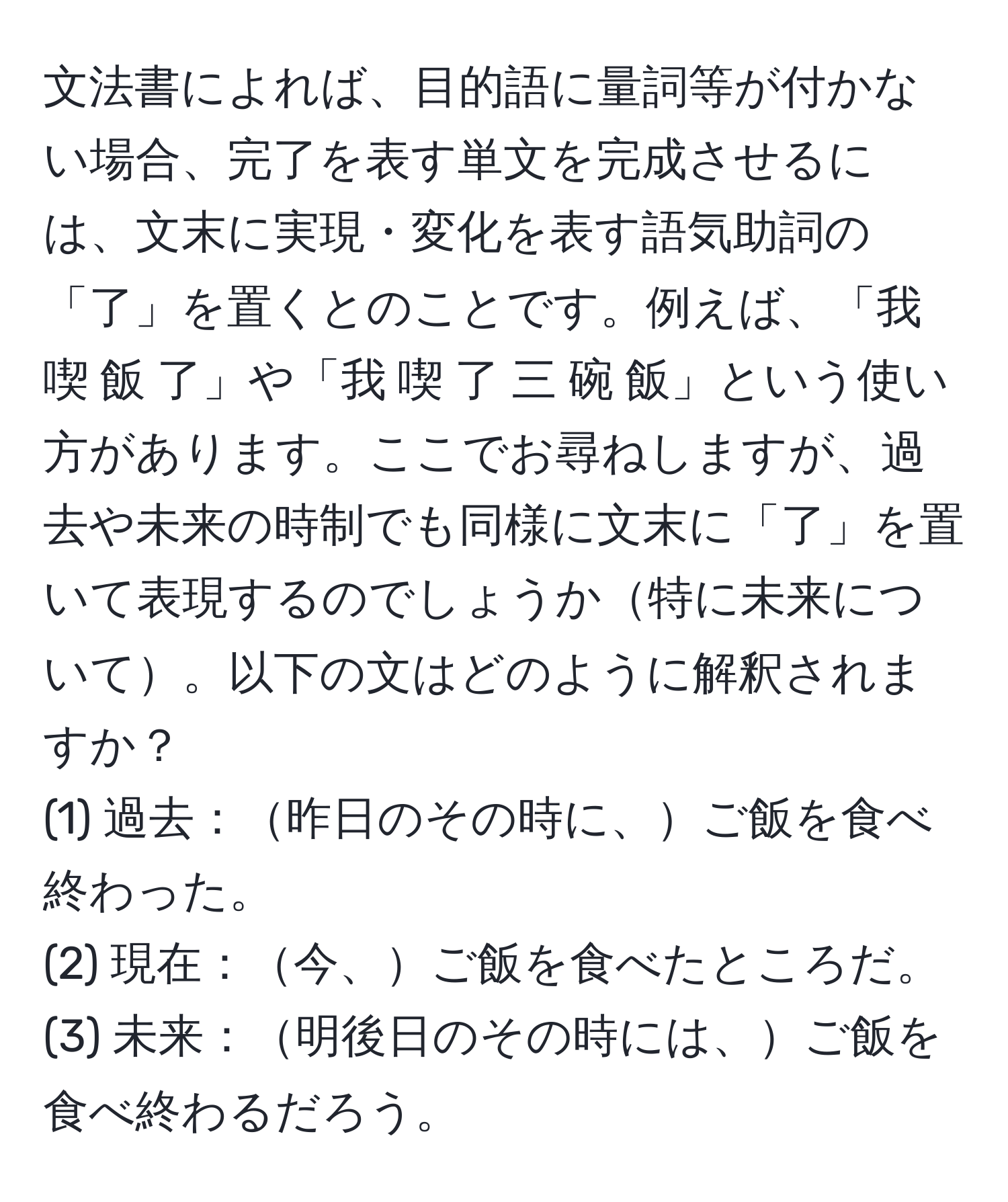 文法書によれば、目的語に量詞等が付かない場合、完了を表す単文を完成させるには、文末に実現・変化を表す語気助詞の「了」を置くとのことです。例えば、「我 喫 飯 了」や「我 喫 了 三 碗 飯」という使い方があります。ここでお尋ねしますが、過去や未来の時制でも同様に文末に「了」を置いて表現するのでしょうか特に未来について。以下の文はどのように解釈されますか？
(1) 過去：昨日のその時に、ご飯を食べ終わった。
(2) 現在：今、ご飯を食べたところだ。 
(3) 未来：明後日のその時には、ご飯を食べ終わるだろう。