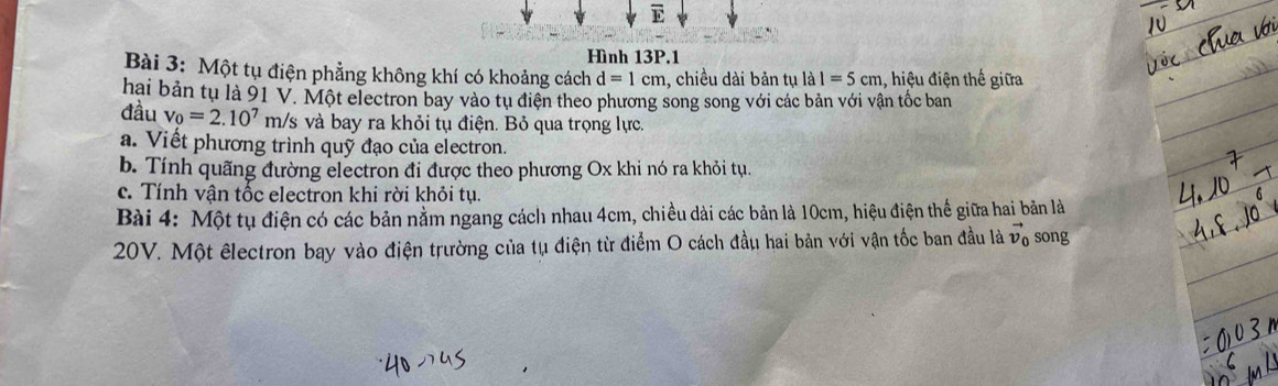 Hình 13P.1 
Bài 3: Một tụ điện phẳng không khí có khoảng cách d=1cm , chiều dài bản tụ là I=5cm , hiệu điện thế giữa 
hai bản tụ là 91 V. Một electron bay vào tụ điện theo phương song song với các bản với vận tốc ban 
đầu v_0=2.10^7m/s ởs và bay ra khỏi tụ điện. Bỏ qua trọng lực. 
a. Viết phương trình quỹ đạo của electron. 
b. Tính quãng đường electron đi được theo phương Ox khi nó ra khỏi tụ. 
c. Tính vận tốc electron khi rời khỏi tụ. 
Bài 4: Một tụ điện có các bản nằm ngang cách nhau 4cm, chiều dài các bản là 10cm, hiệu điện thể giữa hai bản là
20V. Một êlectron bay vào điện trường của tụ điện từ điểm O cách đầu hai bản với vận tốc ban đầu là vector v_0 song