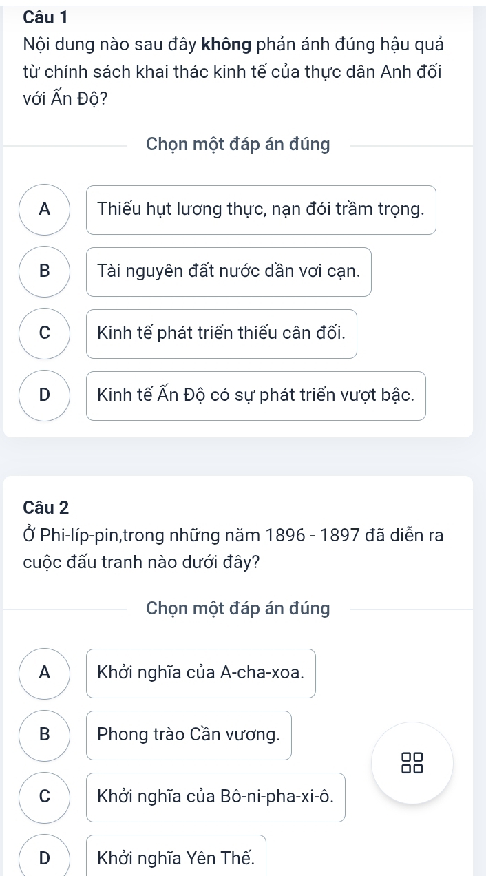 Nội dung nào sau đây không phản ánh đúng hậu quả
từ chính sách khai thác kinh tế của thực dân Anh đối
với Ấn Độ?
Chọn một đáp án đúng
A Thiếu hụt lương thực, nạn đói trầm trọng.
B Tài nguyên đất nước dần vơi cạn.
C Kinh tế phát triển thiếu cân đối.
D Kinh tế Ấn Độ có sự phát triển vượt bậc.
Câu 2
Ở Phi-líp-pin,trong những năm 1896 - 1897 đã diễn ra
cuộc đấu tranh nào dưới đây?
Chọn một đáp án đúng
A Khởi nghĩa của A-cha-xoa.
B Phong trào Cần vương.
□□
C Khởi nghĩa của Bô-ni-pha-xi-ô.
D Khởi nghĩa Yên Thế.