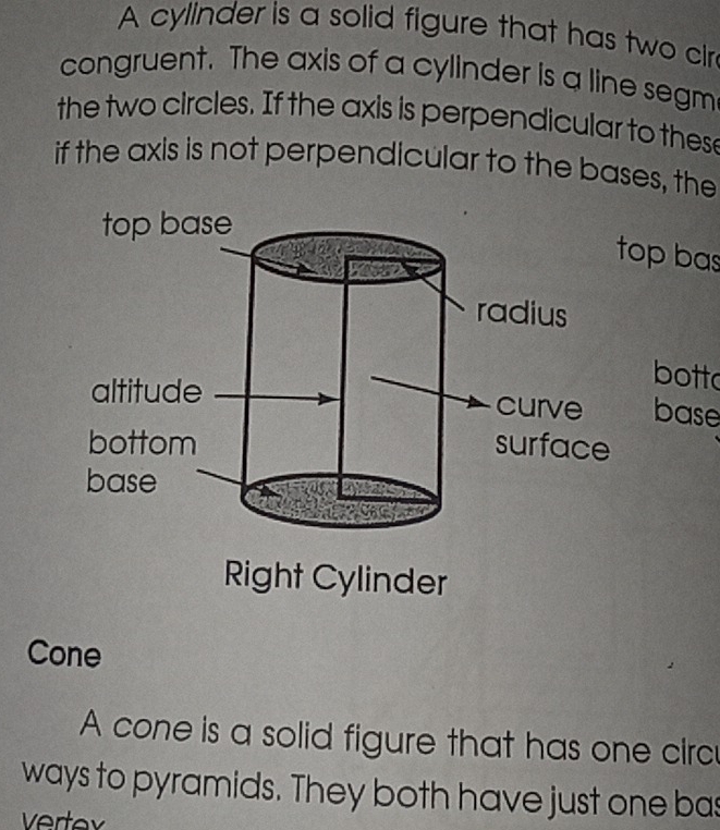 A cylinder is a solid figure that has two cir 
congruent. The axis of a cylinder is a line segm 
the two circles. If the axis is perpendicular to these 
if the axis is not perpendicular to the bases, the 
opbas 
botto 
base 
Right Cylinder 
Cone 
A cone is a solid figure that has one circ 
ways to pyramids. They both have just one bas 
Vertav