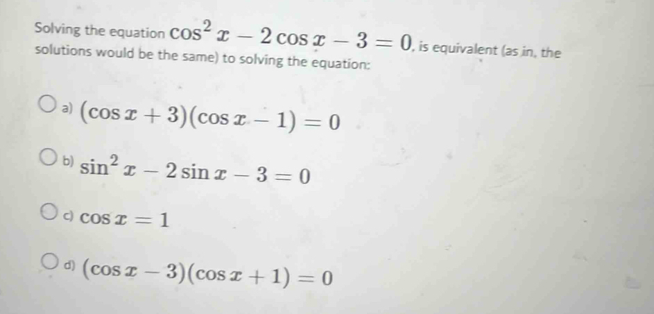 Solving the equation cos^2x-2cos x-3=0 , is equivalent (as in, the
solutions would be the same) to solving the equation:
a) (cos x+3)(cos x-1)=0
b) sin^2x-2sin x-3=0
c) cos x=1
d) (cos x-3)(cos x+1)=0