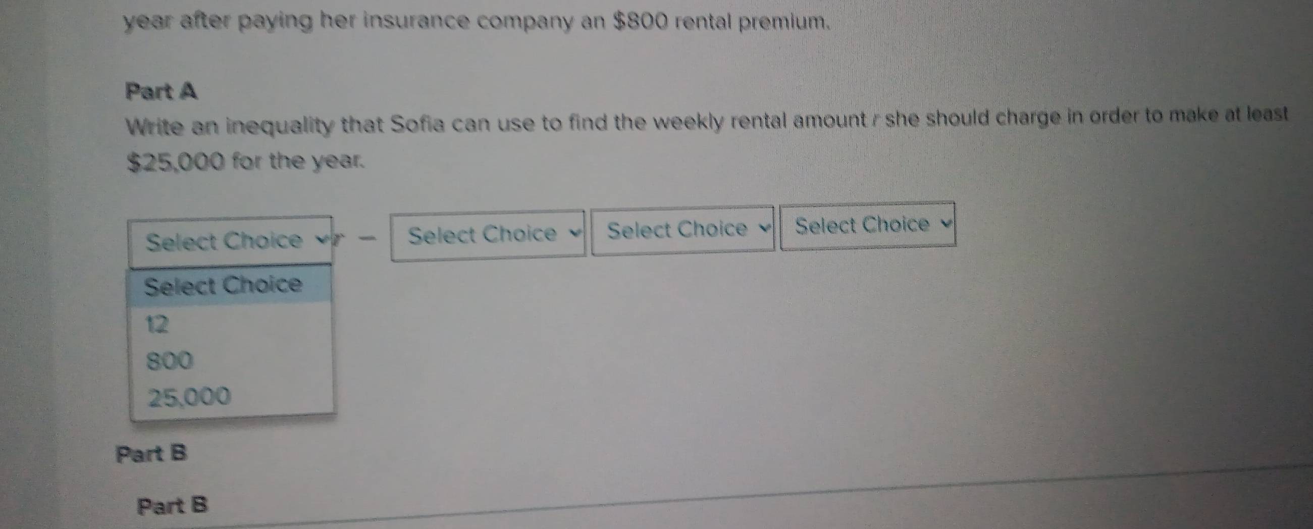 year after paying her insurance company an $800 rental premium.
Part A
Write an inequality that Sofia can use to find the weekly rental amount r she should charge in order to make at least
$25,000 for the year.
Select Choice Select Choice Select Choice Select Choice 
Select Choice
12
800
25,000
Part B
Part B