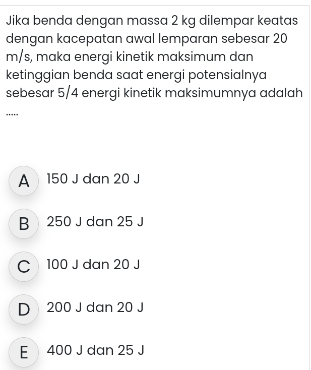 Jika benda dengan massa 2 kg dilempar keatas
dengan kacepatan awal lemparan sebesar 20
m/s, maka energi kinetik maksimum dan
ketinggian benda saat energi potensialnya
sebesar 5/4 energi kinetik maksimumnya adalah
....
A150 J dan 20 J
B 250 J dan 25 J
C 100 J dan 20 J
D 200 J dan 20 J
E 400 J dan 25 J