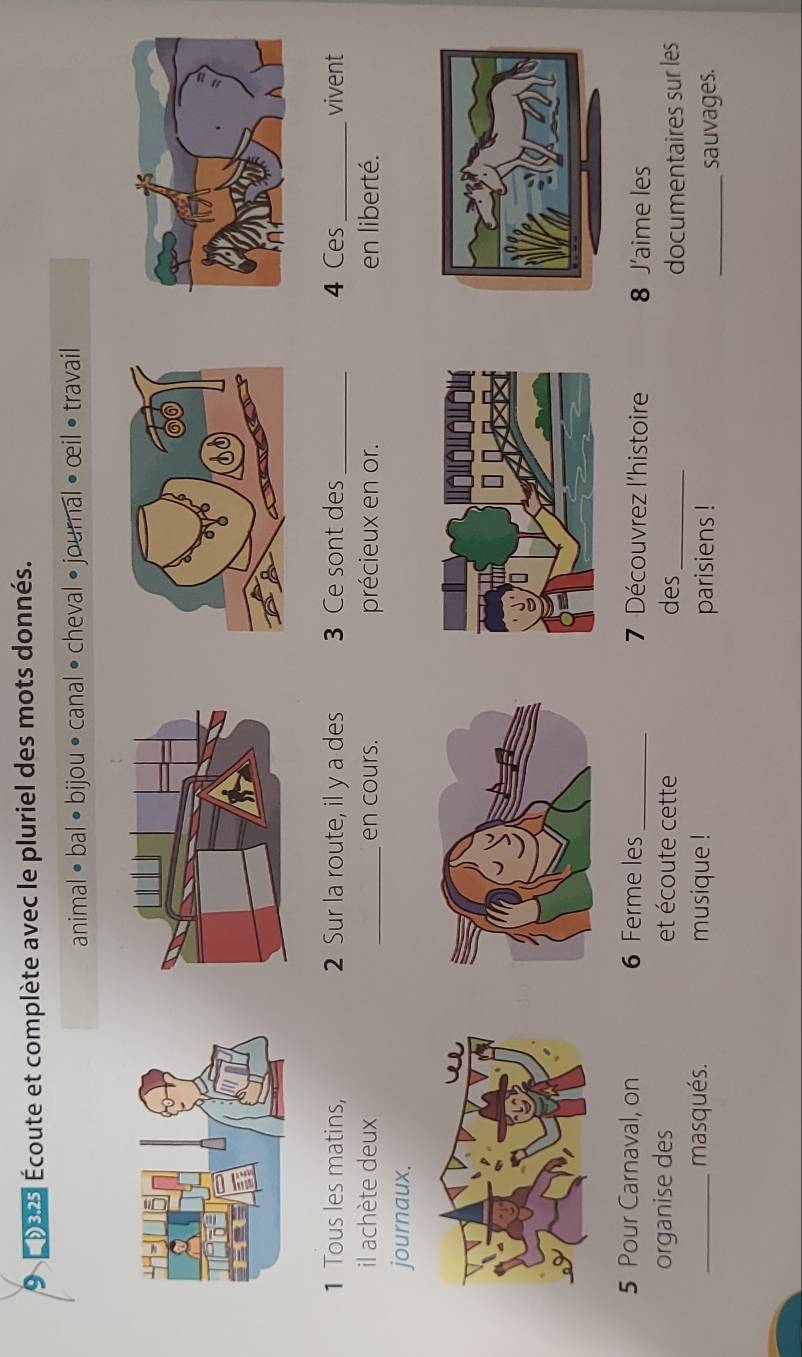 9 0025 Écoute et complète avec le pluriel des mots donnés. 
animal •bal • bijou • canal • cheval • journal • œil • travail 
1 Tous les matins, 2 Sur la route, il y a des 3 Ce sont des_ 4 Ces _vivent 
il achète deux _en cours. précieux en or. en liberté. 
journaux. 
5 Pour Carnaval, on 6 Ferme les _ 7 Découvrez l'histoire 8 J’aime les 
organise des et écoute cette des_ 
documentaires sur les 
_masqués. musique ! parisiens ! 
_sauvages.