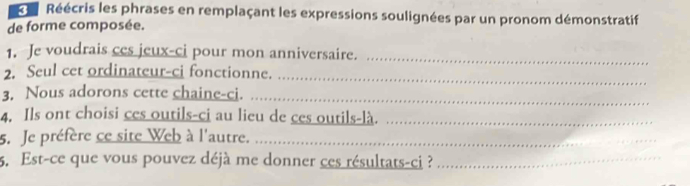 Réécris les phrases en remplaçant les expressions soulignées par un pronom démonstratif 
de forme composée. 
1. Je voudrais ces jeux-ci pour mon anniversaire._ 
_ 
2. Seul cet ordinateur-ci fonctionne. 
3. Nous adorons cette chaine-ci._ 
4. Ils ont choisi ces outils-ci au lieu de ces outils-là._ 
5. Je préfère ce site Web à l'autre._ 
5. Est-ce que vous pouvez déjà me donner ces résultats-ci ?_