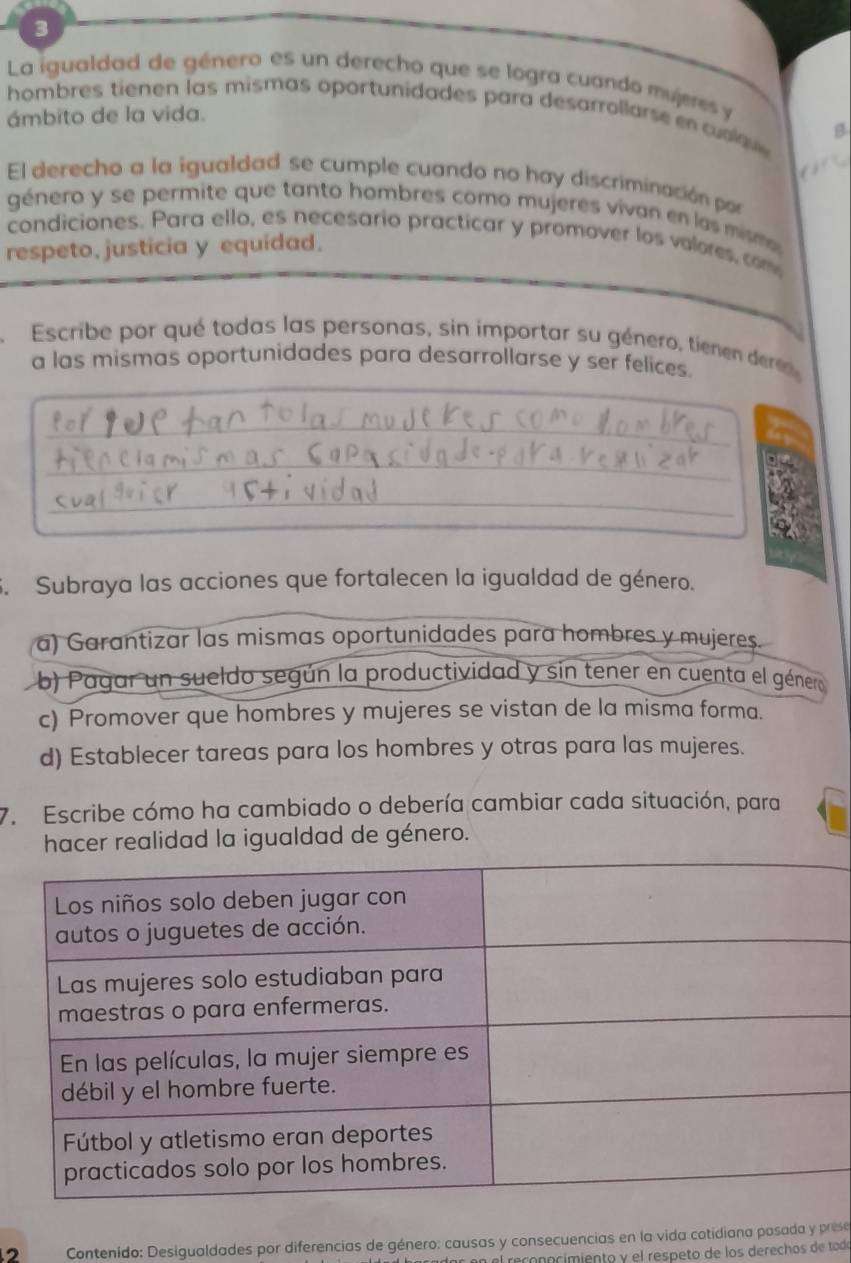 La igualdad de género es un derecho que se logra cuando mujeres y
hombres tienen las mismas oportunidades para desarrollarse en cu lau 
ámbito de la vida.
B

El derecho a la igualdad se cumple cuando no hay discriminación por
género y se permite que tanto hombres como mujeres vivan en las mismo 
condiciones. Para ello, es necesario practicar y promover los volores, com
respeto, justicia y equidad.
Escribe por qué todas las personas, sin importar su género, tienen de
a las mismas oportunidades para desarrollarse y ser felices.
_
_
_
5. Subraya las acciones que fortalecen la igualdad de género.
a) Garantizar las mismas oportunidades para hombres y mujeres.
b) Pagar un sueldo según la productividad y sin tener en cuenta el género
c) Promover que hombres y mujeres se vistan de la misma forma.
d) Establecer tareas para los hombres y otras para las mujeres.
7. Escribe cómo ha cambiado o debería cambiar cada situación, para
hacer realidad la igualdad de género.
Contenido: Desigualdades por diferencias de género: causas y consecuencias en la vida cotidiana pasada y prese
conocímiento y el respeto de los derechos de todó