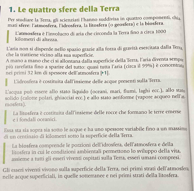 Le quattro sfere della Terra
Per studiare la Terra, gli scienziati l’hanno suddivisa in quattro componenti, chia.
mati sfere: l’atmosfera, l’idrosfera, la litosfera (o geosfera) e la biosfera.
Latmosfera è l’involucro di aria che circonda la Terra fino a circa 1000
kilometri di altezza.
Laria non si disperde nello spazio grazie alla forza di gravità esercitata dalla Terra
che la trattiene vicino alla sua superficie.
A mano a mano che ci si allontana dalla superficie della Terra, l’aria diventa sempre
più rarefatta fino a sparire del tutto: quasi tutta l’aria (circa il 99%) è concentrata
nei primi 32 km di spessore dell’atmosfera [1].
Lidrosfera è costituita dall’insieme delle acque presenti sulla Terra.
L’acqua può essere allo stato liquido (oceani, mari, fiumi, laghi ecc.), allo stato
solido (calotte polari, ghiacciai ecc.) e allo stato aeriforme (vapore acqueo nell’at-
mosfera).
La litosfera è costituita dall’insieme delle rocce che formano le terre emerse
e i fondali oceanici.
Essa sta sia sopra sia sotto le acque e ha uno spessore variabile fino a un massim
di un centinaio di kilometri sotto la superficie della Terra.
La biosfera comprende le porzioni dell’idrosfera, dell’atmosfera e della
litosfera in cui le condizioni ambientali permettono lo sviluppo della vita,
assieme a tutti gli esseri viventi ospitati sulla Terra, esseri umani compresi.
Gli esseri viventi vivono sulla superficie della Terra, nei primi strati dell’atmosfera
nelle acque superficiali, in quelle sotterranee e nei primi strati della litosfera.