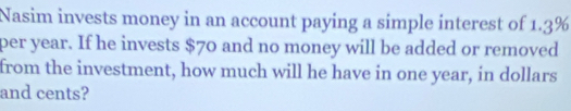 Nasim invests money in an account paying a simple interest of 1.3%
per year. If he invests $70 and no money will be added or removed 
from the investment, how much will he have in one year, in dollars
and cents?