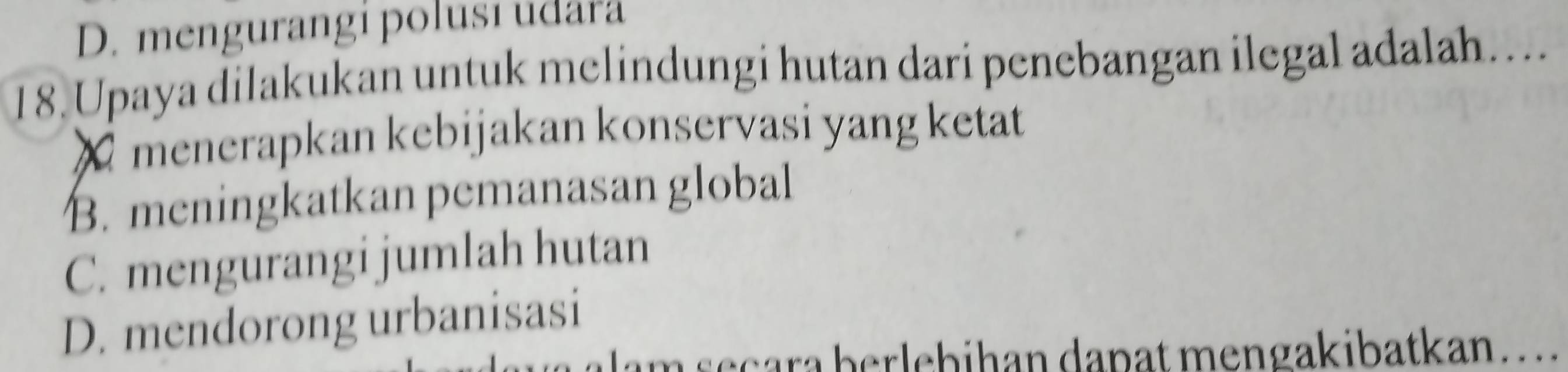 D. mengurangi polusí udara
18. Upaya dilakukan untuk melindungi hutan dari penebangan ilegal adalah…..
X menerapkan kebijakan konservasi yang ketat
B. meningkatkan pemanasan global
C. mengurangi jumlah hutan
D. mendorong urbanisasi
Iam seçara berlebihan dapat mengakibatkan. ...