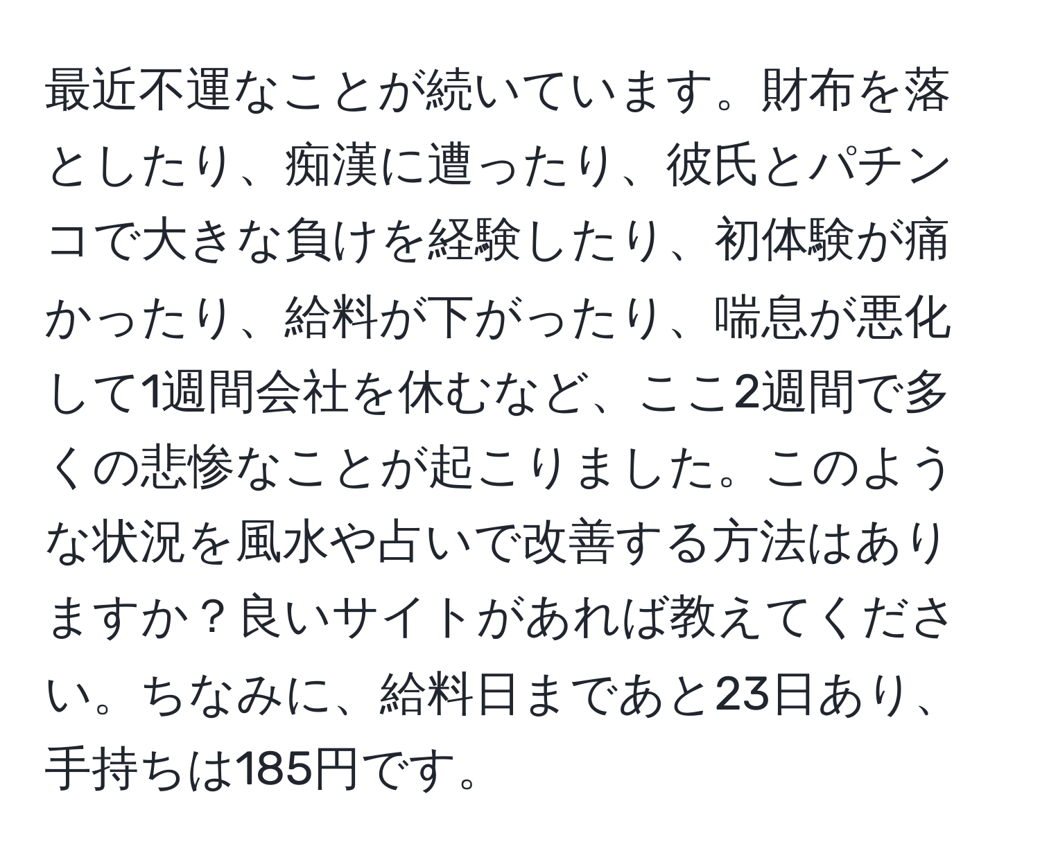 最近不運なことが続いています。財布を落としたり、痴漢に遭ったり、彼氏とパチンコで大きな負けを経験したり、初体験が痛かったり、給料が下がったり、喘息が悪化して1週間会社を休むなど、ここ2週間で多くの悲惨なことが起こりました。このような状況を風水や占いで改善する方法はありますか？良いサイトがあれば教えてください。ちなみに、給料日まであと23日あり、手持ちは185円です。