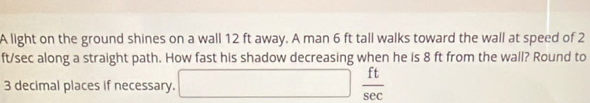 A light on the ground shines on a wall 12 ft away. A man 6 ft tall walks toward the wall at speed of 2
ft/sec along a straight path. How fast his shadow decreasing when he is 8 ft from the wall? Round to
3 decimal places if necessary. □  ft/sec  