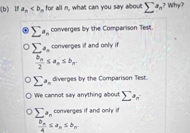 If a_n for all n, what can you say about sumlimits a_n ? Why?
sumlimits a_n converges by the Comparison Test.
sumlimits a_n converges if and only if
frac b_n2≤ a_n≤ b_n.
sumlimits a_n diverges by the Comparison Test.
We cannot say anything about sumlimits a_n·
sumlimits a_n converges if and only if
frac b_n4≤ a_n≤ b_n.