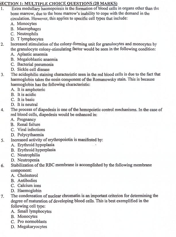 QUESTIONS (20 MARKS)
1. Extra medullary haemopoiesis is the formation of blood cells in organs other than the
bone marrow, due to the bone marrow’s inability to cope with the demand in the
circulation. However, this applies to specific cell types that include:
A. Monocytes
B. Macrophages
C. Neutrophils
D. T lymphocytes
2. Increased stimulation of the colony-forming unit for granulocytes and monocytes by
the granulocyte colony-stimulating factor would be seen in the following condition:
A. Aplastic anaemia
B. Megaloblastic anaemia
C. Bacterial pneumonia
D. Sickle cell disease
3. The acidophilic staining characteristic seen in the red blood cells is due to the fact that
haemoglobin takes the eosin component of the Romanowsky stain. This is because
haemoglobin has the following characteristic:
A. It is amphoteric
B. It is acidic
C. It is basic
D. It is neutral
4. The process of diapedesis is one of the hemopoietic control mechanisms. In the case of
red blood cells, diapedesis would be enhanced in:
A. Pregnancy
B. Renal failure
C. Viral infections
D. Polycythaemia
5. Increased activity of erythropoietin is manifested by:
A. Erythroid hypoplasia
B. Erythroid hyperplasia
C. Neutrophilia
D. Neutropenia
6. Stabilization of the RBC membrane is accomplished by the following membrane
component:
A. Cholesterol
B. Antibodies
C. Calcium ions
D. Haemoglobin
7. The condensation of nuclear chromatin is an important criterion for determining the
degree of maturation of developing blood cells. This is best exemplified in the
following cell type:
A. Small lymphocytes
B. Monocytes
C. Pro normoblasts
D. Megakaryocytes