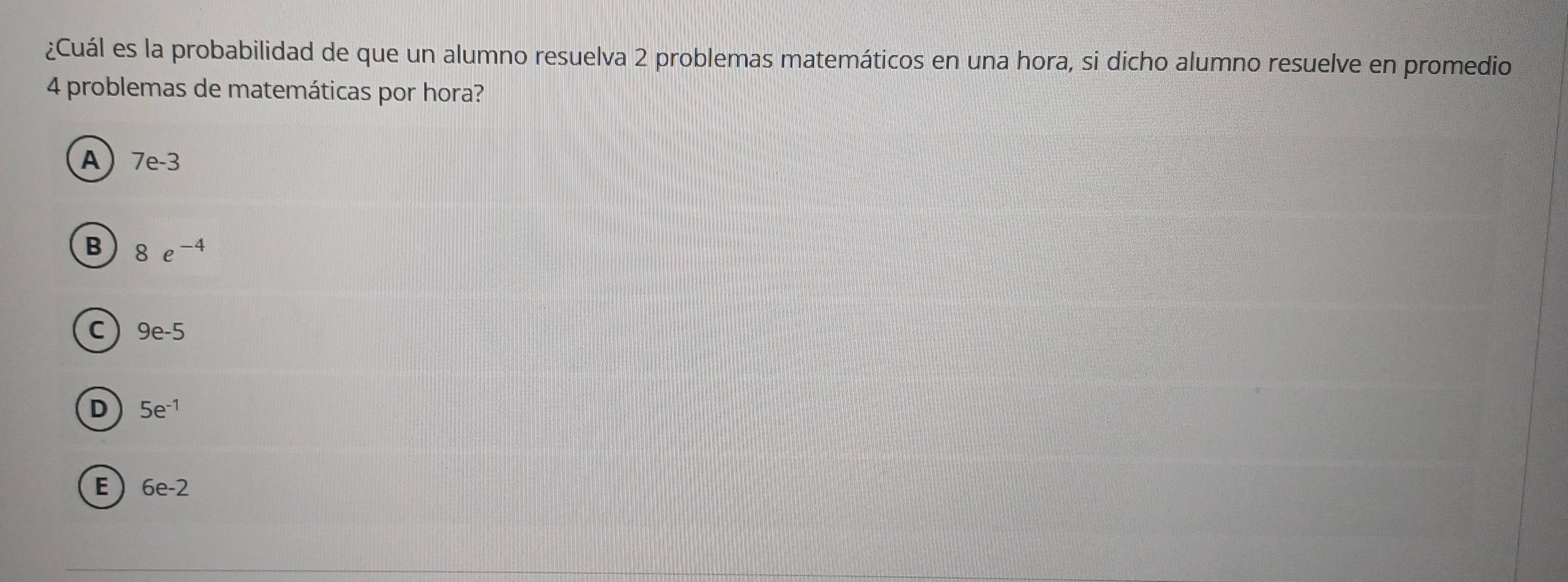 ¿Cuál es la probabilidad de que un alumno resuelva 2 problemas matemáticos en una hora, si dicho alumno resuelve en promedio
4 problemas de matemáticas por hora?
A 7e-3
B 8e^(-4)
C 9e-5
D 5e^(-1)
E 6e-2