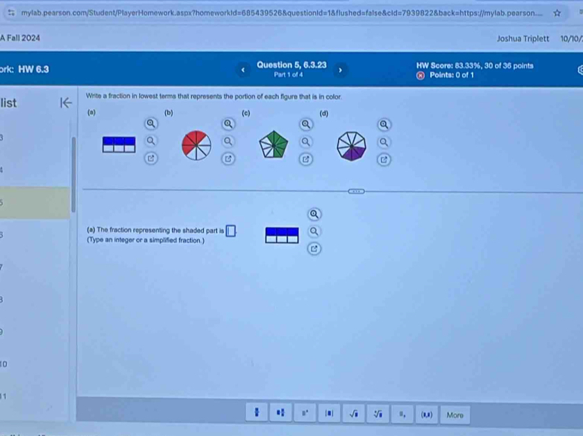 mylab.pearson.com/Student/PlayerHomework.aspx?homeworkld=685439526&questionId=1&flushed=false&cld=7939822&back=https://mylab.pearson...
A Fall 2024 Joshua Triplett 10/10/
ork: HW 6.3 Question 5, 6.3.23 HW Score: 83.33%, 30 of 36 points
Part 1 of 4 ® Points: 0 of 1
list Write a fraction in lowest terms that represents the portion of each figure that is in color.
(a) (b) (c) (d)
B

a
(a) The fraction representing the shaded part is
(Type an integer or a simplified fraction.)
10
n. [■] J Vi ", (8,8) More