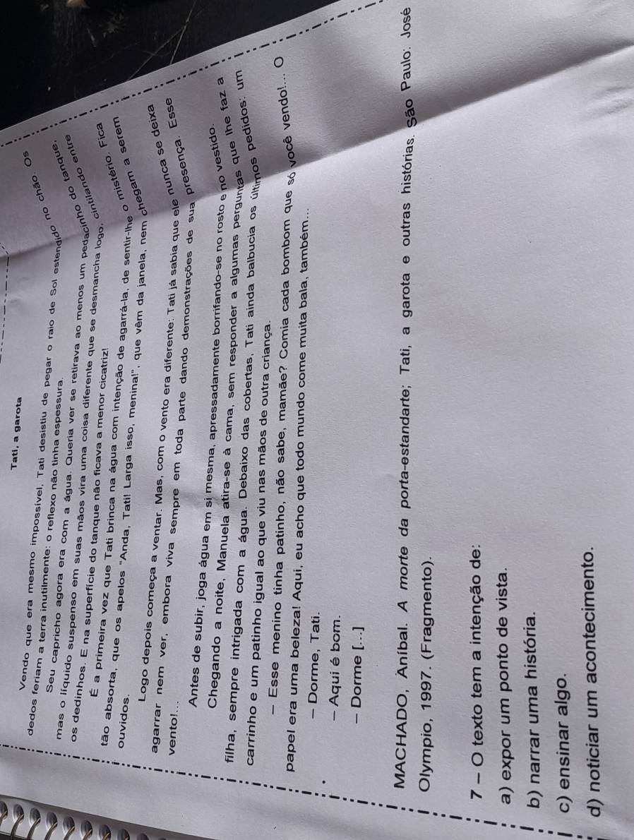 Tati, a garota
Vendo que era mesmo impossível, Tati desistiu de pegar o raio de Sol estendido no chão. Os
dedos feriam a terra inutilmente: o reflexo não tinha espessura.
Seu capricho agora era com a água. Queria ver se retirava ao menos um pedacinho do tanque
mas o líquido suspenso em suas mãos vira uma coisa diferente que se desmancha logo, cintilando entre
os dedinhos. E na superfície do tanque não ficava a menor cicatriz!
É a primeira vez que Tati brinca na água com intenção de agarrá-la, de sentir-lhe o mistério. Fica
tão absorta, que os apelos "Anda, Tati! Larga isso, menina!", que vêm da janela, nem chegam a serem
ouvidos
Logo depois começa a ventar. Mas, com o vento era diferente: Tati já sabia que ele nunca se deixa
agarrar nem ver, embora viva sempre em toda parte dando demonstrações de sua presença. Esse
vento!
Antes de subir, joga água em si mesma, apressadamente borrifando-se no rosto e no vestido
Chegando a noite, Manuela atira-se à cama, sem responder a algumas perguntas que lhe faz a
filha, sempre intrigada com a água. Debaixo das cobertas, Tati ainda balbucia os últimos pedidos: um
carrinho e um patinho igual ao que viu nas mãos de outra criança.
— Esse menino tinha patinho, não sabe, mamãe? Comia cada bombom que só você vendo!... ()
papel era uma beleza! Aqui, eu acho que todo mundo come muita bala, também...
- Dorme, Tati.
- Aqui é bom.
- Dorme [..]
MACHADO, Aníbal. A morte da porta-estandarte; Tati, a garota e outras histórias. São Paulo: José
Olympio, 1997. (Fragmento).
7 - O texto tem a intenção de:
a) expor um ponto de vista.
b) narrar uma história.
c) ensinar algo.
d) noticiar um acontecimento.