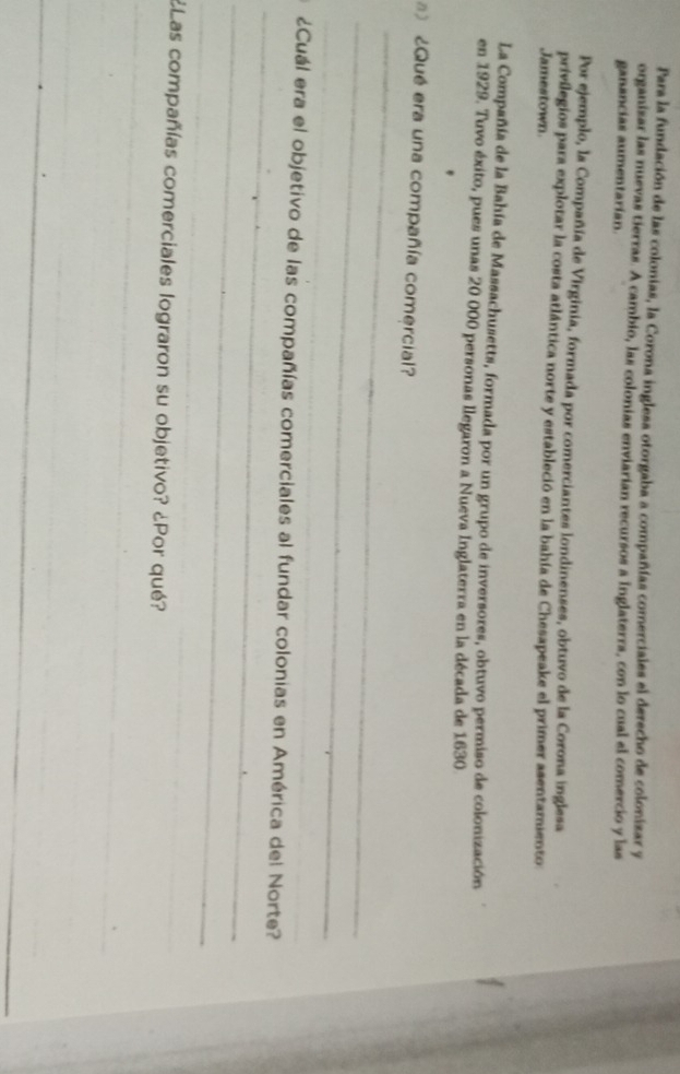 Para la fundación de las colonias, la Corona inglesa otorgaba a compañías comerciales el derecho de colonizar y 
organizar las nuevas tierras. A cambio, las colonias enviarían recursos a Inglaterra, con lo cual el comercio y las 
ganancias aumentarían. 
Por ejemplo, la Compañía de Virginia, formada por comerciantes londinenses, obtuvo de la Corona inglesa 
privilegios para explotar la costa atlántica norte y estableció en la bahía de Chesapeake el primer asentamiento: 
Jamestown. 
La Compañía de la Bahía de Massachusetts, formada por un grupo de inversores, obtuvo permiso de colonización 
en 1929. Tuvo éxito, pues unas 20 000 personas llegaron a Nueva Inglaterra en la década de 1630
_ 
¿Qué era una compañía comercial? 
_ 
_ 
_ 
¿Cuál era el objetivo de las compañías comerciales al fundar colonias en América del Norte? 
_ 
_ 
_ 
_ 
¿Las compañías comerciales lograron su objetivo? ¿Por qué? 
_ 
_ 
_
