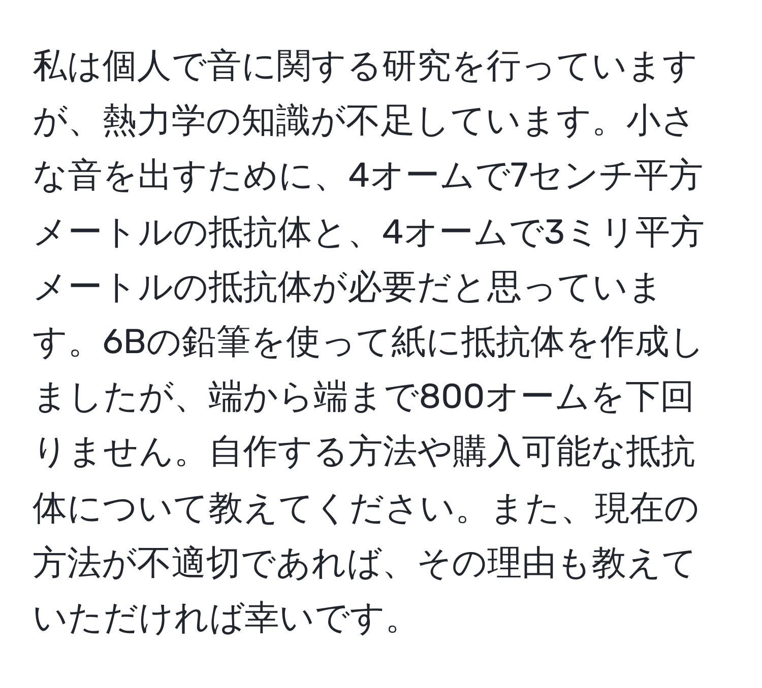 私は個人で音に関する研究を行っていますが、熱力学の知識が不足しています。小さな音を出すために、4オームで7センチ平方メートルの抵抗体と、4オームで3ミリ平方メートルの抵抗体が必要だと思っています。6Bの鉛筆を使って紙に抵抗体を作成しましたが、端から端まで800オームを下回りません。自作する方法や購入可能な抵抗体について教えてください。また、現在の方法が不適切であれば、その理由も教えていただければ幸いです。