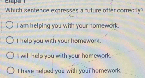 Which sentence expresses a future offer correctly?
I am helping you with your homework.
I help you with your homework.
I will help you with your homework.
I have helped you with your homework.