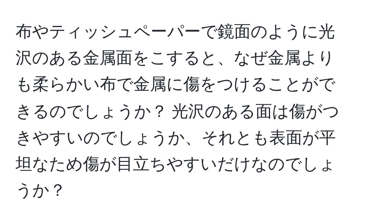 布やティッシュペーパーで鏡面のように光沢のある金属面をこすると、なぜ金属よりも柔らかい布で金属に傷をつけることができるのでしょうか？ 光沢のある面は傷がつきやすいのでしょうか、それとも表面が平坦なため傷が目立ちやすいだけなのでしょうか？