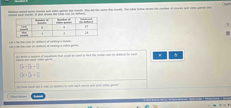Españc
Melissa rented some movies and video games last month. She did the same this month. The table below shows the number of movies and video games she
rented each month. It also shows the total cost (in dollars).
?
Let x be the cost (in dollars) of renting a movie.
Let y be the cost (in dollars) of renting a video game.
(a) Write a system of equations that could be used to find the rental cost (in dollars) for each × 5
movie and each video game.
□ x+□ y=□
□ x+□ y=□
(b) How much did it cost (in dollars) to rent each movie and each video game?
1 Don't Know Submit

O 2024 McGraw Hill LLC. All Rights Res
