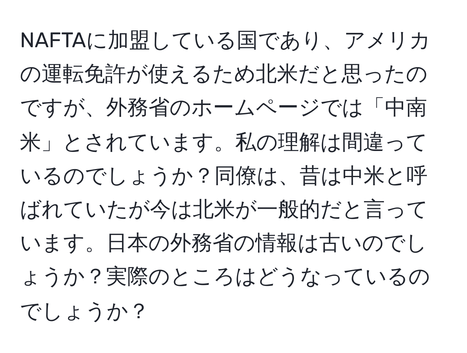 NAFTAに加盟している国であり、アメリカの運転免許が使えるため北米だと思ったのですが、外務省のホームページでは「中南米」とされています。私の理解は間違っているのでしょうか？同僚は、昔は中米と呼ばれていたが今は北米が一般的だと言っています。日本の外務省の情報は古いのでしょうか？実際のところはどうなっているのでしょうか？