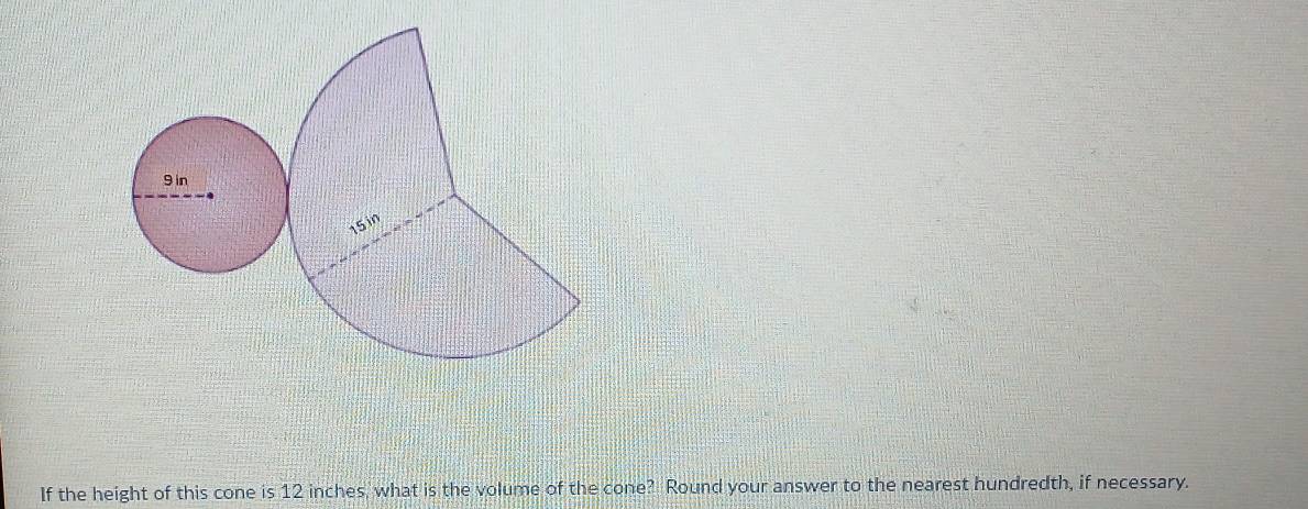 9 in
15 in
If the height of this cone is 12 inches, what is the volume of the cone? Round your answer to the nearest hundredth, if necessary.