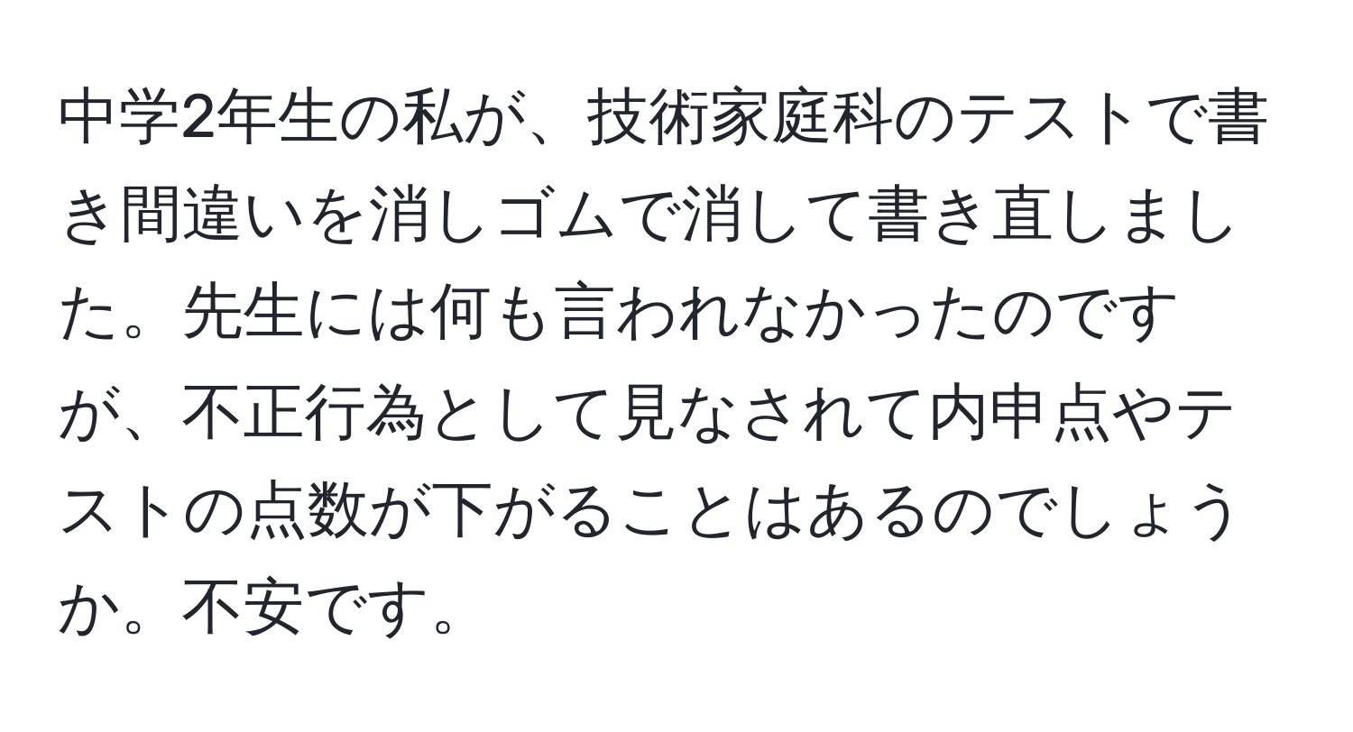 中学2年生の私が、技術家庭科のテストで書き間違いを消しゴムで消して書き直しました。先生には何も言われなかったのですが、不正行為として見なされて内申点やテストの点数が下がることはあるのでしょうか。不安です。