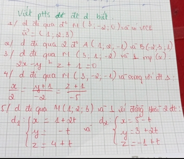 Vict pits dut at d bit. 
A/ d di qua d^2 M (3;-2;0) a co vice
vector u=(1;2;3)
a d ài qua d d^2 A(1;2;-1) va B(-2,-3,1)
3/d di qua n ( 3;1;-2) vai ⊥ mp(alpha ) :
2x-y+z+1=0
uYd di qua M(3;-2;-1) 1a ssong l8i otA?
 x/2 = (y+1)/-2 = (z+1)/-5 
s/d di qua M(1;2;b) váLǎi dōng tháiaàr
d_2:1
d_1:beginarrayl x=1+2t y=-t 2=4+tendarray. va beginarrayl x=5-t y=3+2t z=-1+tendarray.