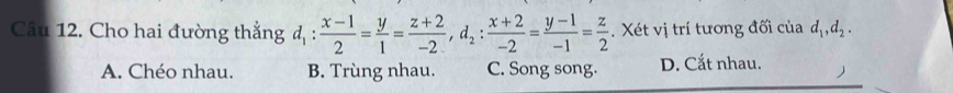 Cho hai đường thẳng d_1: (x-1)/2 = y/1 = (z+2)/-2 , d_2: (x+2)/-2 = (y-1)/-1 = z/2 . Xét vị trí tương đối của d_1, d_2.
A. Chéo nhau. B. Trùng nhau. C. Song song. D. Cắt nhau.