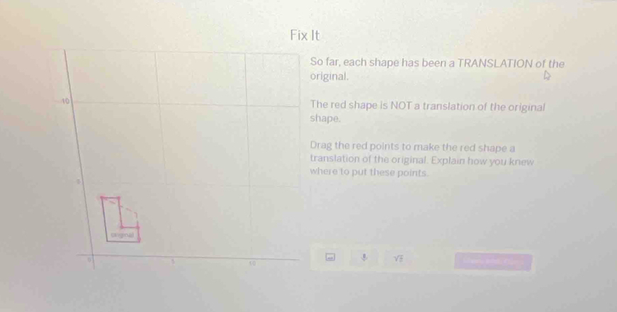 So far, each shape has been a TRANSLATION of the 
original. 
The red shape is NOT a translation of the original 
shape. 
Drag the red points to make the red shape a 
translation of the original. Explain how you knew 
where to put these points.