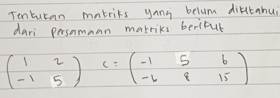 Tenturan mabrits yang belum dikitahui 
dari persomaan marriks berifub
beginpmatrix 1&2 -1&5endpmatrix C=beginpmatrix -1&5&6 -4&8&15endpmatrix