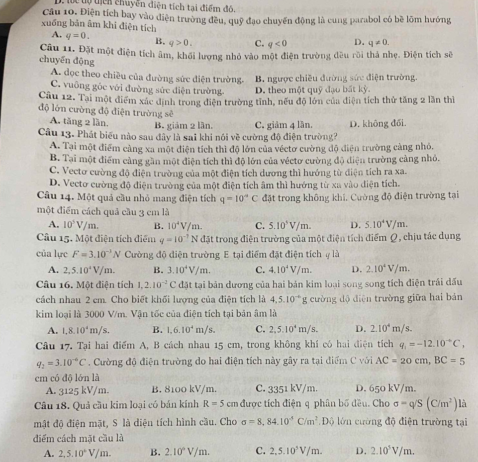 D. tc tự tịch chuyển điện tích tại điểm đó.
Câu 10. Điện tích bay vào điện trường đều, quỹ đạo chuyến động là cung parabol có bề lõm hướng
xuống bản âm khi điện tích
A. q=0.
D.
B. q>0. C. q<0</tex> q!= 0.
Câu 11. Đặt một điện tích âm, khối lượng nhỏ vào một điện trường đều rồi thả nhẹ. Điện tích sẽ
chuyển động
A. dọc theo chiều của đường sức điện trường. B. ngược chiều đường sức điện trường.
C. vuông góc với đường sức điện trường. D. theo một quỹ đạo bất kỳ.
Câu 12. Tại một điểm xác định trong điện trường tĩnh, nếu độ lớn của diện tích thử tăng 2 lần thì
độ lớn cường độ điện trường sẽ
A. tăng 2 lần. B. giảm 2 lần. C. giảm 4 lần. D. không đổi.
Câu 13. Phát biểu nào sau đây là sai khi nói về cường độ điện trường?
A. Tại một điểm càng xa một điện tích thì độ lớn của véctơ cường độ điện trường càng nhỏ.
B. Tại một điểm càng gần một điện tích thì độ lớn của véctơ cường độ điện trường càng nhỏ.
C. Vecto cường độ điện trường của một điện tích dương thì hướng từ điện tích ra xa.
D. Vecto cường độ điện trường của một điện tích âm thì hướng từ xa vào điện tích.
Câu 14. Một quả cầu nhỏ mang điện tích q=10^(-9)C đặt trong không khí. Cường độ điện trường tại
một điểm cách quả cầu 3 cm là
A. 10^5V/m. B. 10^4V/m. C. 5.10^5V/m. D. 5.10^4V/m.
Câu 15. Một điện tích điểm q=10^(-7)N đặt trong điện trường của một điện tích điểm Ω, chịu tác dụng
của lực F=3.10^(-3)N Cường độ điện trường E tại điểm đặt điện tích q là
A. 2,5.10^4V/m. B. 3.10^4V/m. C. 4.10^4V/m. D. 2.10^4V/m.
Câu 16. Một điện tích 1,2.10^(-2)C đặt tại bản dương của hai bản kim loại song song tích điện trái dấu
cách nhau 2 cm. Cho biết khối lượng của điện tích là 4,5.10^(-6)g cường độ điện trường giữa hai bản
kim loại là 3000 V/m. Vận tốc của điện tích tại bản âm là
A. 1,8.10^4m/s. B. 1,6.10^4m/s. C. 2,5.10^4m/s. D. 2.10^4m/s.
Câu 17. Tại hai điểm A, B cách nhau 15 cm, trong không khí có hai điện tích q_1=-12.10^(-6)C,
q_2=3.10^(-6)C Cường độ điện trường do hai điện tích này gây ra tại điểm C với AC=20cm,BC=5
cm có độ lớn là
A. 3125 kV/m. B. 8100 kV/m. C. 3351 kV/m. D. 650 kV/m.
Câu 18. Quả cầu kim loại có bán kính R=5 cm được tích điện q phân bố đều. Cho sigma =q/S(C/m^2)la
mật độ điện mặt, S là diện tích hình cầu. Cho sigma =8,84.10^(-5)C/m^2 Độ lớn cường độ điện trường tại
điểm cách mặt cầu là
A. 2,5.10^6V/m. B. 2.10^6V/m. C. 2,5.10^5V/m. D. 2.10^5V/m.