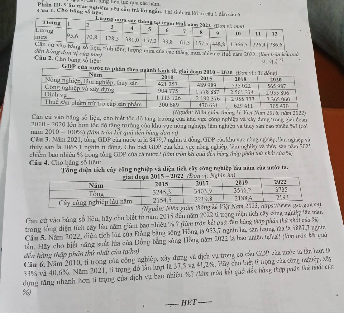 gi cảm tăng liên tục qua các năm.
Phần III. Câu trắc nghiệm yêu cầu trã lời ngắn. Thí sinh trả lời từ câu 1 đến câu 6
Câu 1. Cho bảng số liệu
a các tháng mưa nhiều ở Huế năm 2022. (làm tròn kết quả
ng đơn vị của mm)
Câu 2. Cho bảng số liệu:
GDP
(Nguồn: Niên giám thống kê Việt Nam 2016, năm 2022)
Căn cứ vào bảng số liệu, cho biết tốc độ tăng trưởng của khu vực công nghiệp và xây dựng trong giai đoạn
2010 - 2020 lớn hơn tốc độ tăng trưởng của khu vực nông nghiệp, lâm nghiệp và thủy sản bao nhiêu %? (coi
năm 2010=100% ) (làm tròn kết quả đến hàng đơn vị)
Câu 3. Năm 2021, tổng GDP của nước ta là 8479,7 nghìn tỉ đồng, GDP của khu vực nông nghiệp, lâm nghiệp và
thủy sản là 1065,1 nghìn tỉ đồng. Cho biết GDP của khu vực nông nghiệp, lâm nghiệp và thủy sản năm 2021
chiếm bao nhiêu % trong tổng GDP của cả nước? (làm tròn kết quả đến hàng thập phân thứ nhất của %)
Câu 4. Cho bảng số liệu:
Tổng diện tích cây công nghiệp và diện tích cây công nghiệp lâu năm của nước ta,
(Nguồn: Niên giám
Căn cứ vào bảng số liệu, hãy cho biết từ năm 2015 đến năm 2022 tỉ trọng diện tích cây công nghiệp lâu năm
trong tổng diện tích cây lâu năm giảm bao nhiêu % ? (làm tròn kết quả đến hàng thập phân thứ nhất của %)
Câu 5. Năm 2022, diện tích lúa của Đồng bằng sông Hồng là 953,7 nghìn ha, sản lượng lúa là 5887,7 nghìn
tấn. Hãy cho biết năng suất lúa của Đồng bằng sông Hồng năm 2022 là bao nhiêu tạ/ha? (làm tròn kết quả
đến hàng thập phân thứ nhất của tạ/ha)
Câu 6: Năm 2010, tỉ trọng của công nghiệp, xây dựng và dịch vụ trong cơ cầu GDP của nước ta lần lượt là
33% và 40,6%. Năm 2021, tỉ trọng đó lần lượt là 37,5 và 41,2%. Hãy cho biết tỉ trọng của công nghiệp, xây
dựng tăng nhanh hơn tỉ trọng của dịch vụ bao nhiêu %? (làm tròn kết quả đến hàng thập phân thứ nhất của
%)
HÉT