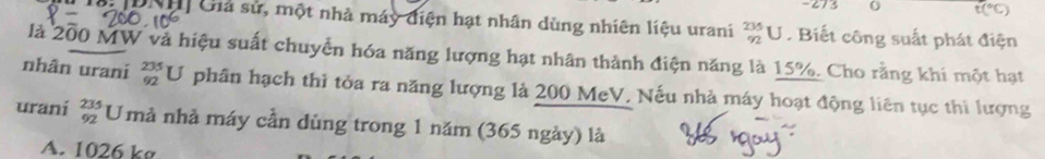 273 t(^circ C)
G DNH Giả sử, một nhà máy điện hạt nhân dùng nhiên liệu urani _(92)^(235)U. Biết công suất phát điện
là 200 MW và hiệu suất chuyển hóa năng lượng hạt nhân thành điện năng là 15%. Cho rằng khi một hạt
nhân urani _(92)^(235)U phân hạch thi tỏa ra năng lượng là 200 MeV, Nếu nhà máy hoạt động liên tục thi lượng
urani beginarrayr 235 92endarray Umả nhả máy cần dùng trong 1 năm (365 ngày) là
A. 1026 k