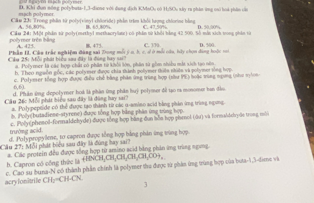 git nguyen mạch polymer.
D. Khi đun nóng polybuta-1,3-diene với dung dịch KMnO₄ có H_2SO_4 xây ra phản ứng oxi hoá phân cật
mạch polymer.
Cầu 23: Trong phân tử poly(vinyl chloride) phần trăm khối lượng chlorine bằng
A. 56,80%. B. 65,80%. C. 47,50% D. 50,00%.
Câu 24: Một phân tử poly(methyl methacrylate) có phân tử khổi bằng 42 500. Số mất xich trong phân từ
polymer trên bằng B. 475. C. 370. D. 500.
A. 425.
Phần II. Câu trắc nghiệm đúng sai Trong mỗi ý a, b, c, d ở mỗi cầu, hãy chọn đúng hoặc sai.
Câu 25: Mỗi phát biểu sau đây là đúng hay sai?
a. Polymer là các hợp chất có phân từ khổi lớn, phân từ gồm nhiều mắt xích tạo nên.
b. Theo nguồn gốc, các polymer được chia thành polymer thiên nhiên và polymer tổng hợp.
c. Polymer tổng hợp được điều chế bằng phản ứng trùng hợp (như PE) hoặc trùng ngưng (như nylon-
6,6).
d. Phản ứng depolymer hoá là phản ứng phân huỷ polymer đề tạo ra monomer ban đầu.
Câu 26: Mỗi phát biểu sau đây là đúng hay sai?
a. Polypeptide có thể được tạo thành từ các α-amino acid bằng phản ứng trùng ngưng.
b. Poly(butadiene-styrene) được tổng hợp bằng phản ứng trùng hợp.
c. Poly(phenol-formaldehyde) được tổng hợp băng dun hỗn hợp phenol (dư) và formaldehyde trong môi
trưởng acid.
d. Polypropylene, tơ capron được tổng hợp bằng phản ứng trùng hợp.
Câu 27: Mỗi phát biểu sau đây là đúng hay sai?
a. Các protein đều được tổng hợp từ amino acid bằng phản ứng trùng ngưng.
b. Capron có công thức là +HNCH_2CH_2CH_2CH_2CH_2COto _n.
c. Cao su buna-N có thành phần chính là polymer thu được từ phản ứng trùng hợp của buta-1,3-diene và
acrylonitrile CH_2=CH-CN.
3