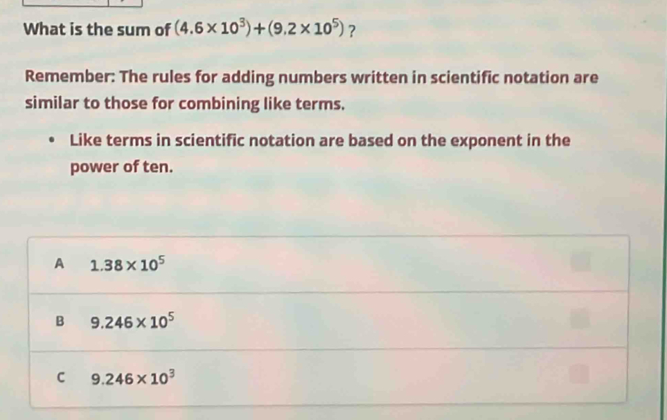 What is the sum of (4.6* 10^3)+(9.2* 10^5) ?
Remember: The rules for adding numbers written in scientific notation are
similar to those for combining like terms.
Like terms in scientific notation are based on the exponent in the
power of ten.
A 1.38* 10^5
B 9.246* 10^5
C 9.246* 10^3