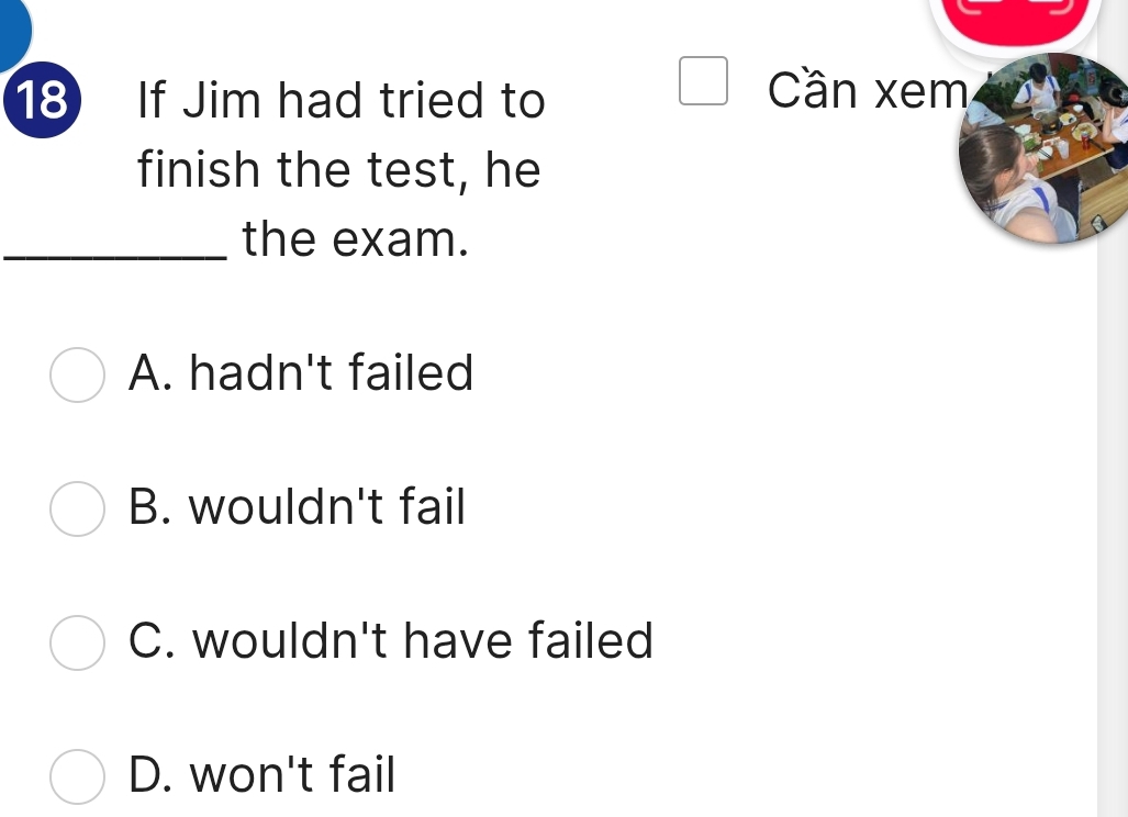 If Jim had tried to
Cần xem
finish the test, he
_the exam.
A. hadn't failed
B. wouldn't fail
C. wouldn't have failed
D. won't fail