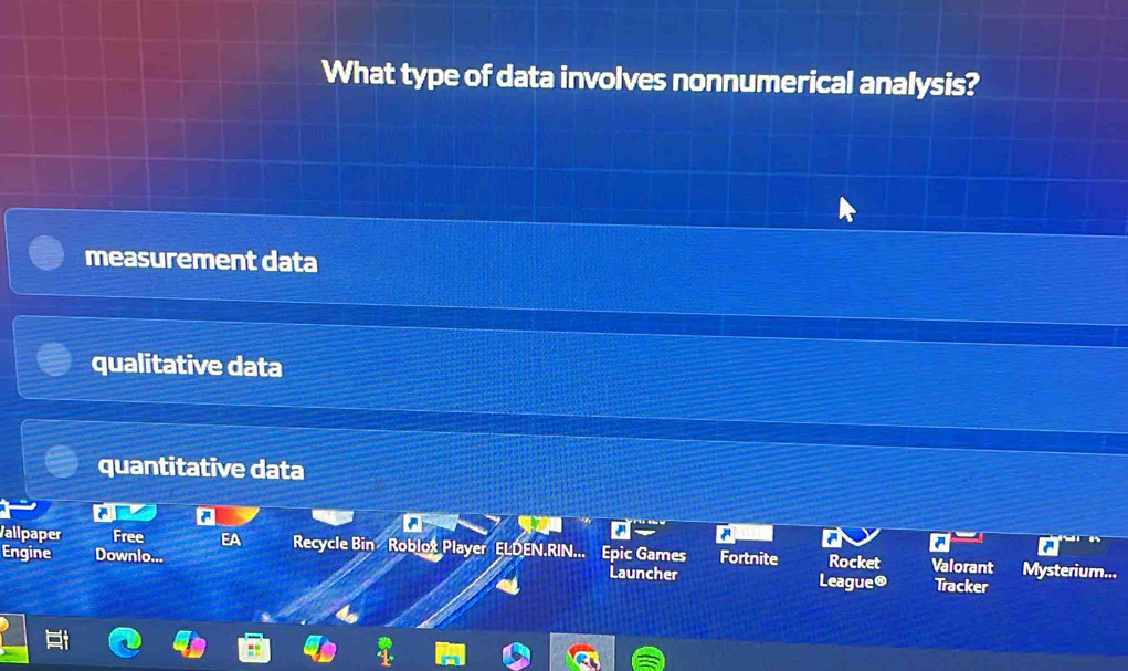 What type of data involves nonnumerical analysis?
measurement data
qualitative data
quantitative data
a
Vallpaper Free EA Recycle Bin Roblox Player ELDEN.RIN... Epic Games
Engine Downlo... Launcher Fortnite Rocket Valorant Mysterium...
League® Tracker