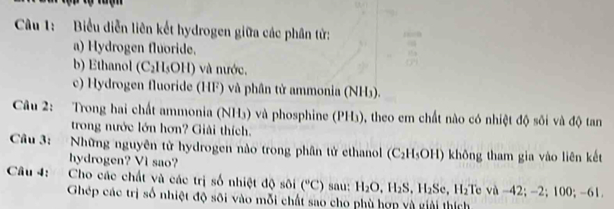 Biểu diễn liên kết hydrogen giữa các phân tử: 
a) Hydrogen fluoride. 
b) Ethanol (C_2H_5OH) ) và nước. 
c) Hydrogen fluoride (HF) và phân tử ammonia (NH3). 
Câu 2: Trong hai chất ammonia (NH₃) và phosphine (PH₃), theo em chất nào có nhiệt độ sối và độ tan 
trong nước lớn hơn? Giải thích. 
Câu 3: Những nguyên tử hydrogen nào trong phân tử ethanol (C₂H₃OH) không tham gia vào liên kết 
hydrogen? Vi sao? 
Câu 4: Cho các chất và các trị số nhiệt độ sôi (^circ C) sau: H_2O, H_2S, H_2Se, H_2 Te va-42; -2; 100; -61
Ghép các trị số nhiệt độ sôi vào mỗi chất sao cho phù hợn yù giải thích